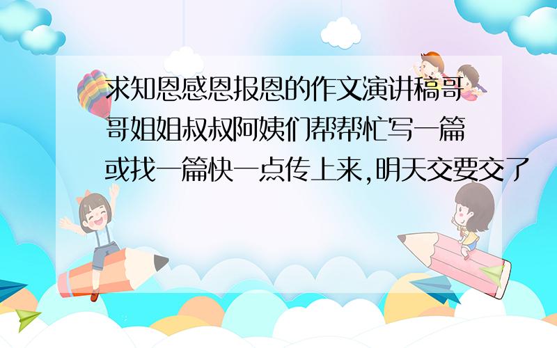 求知恩感恩报恩的作文演讲稿哥哥姐姐叔叔阿姨们帮帮忙写一篇或找一篇快一点传上来,明天交要交了