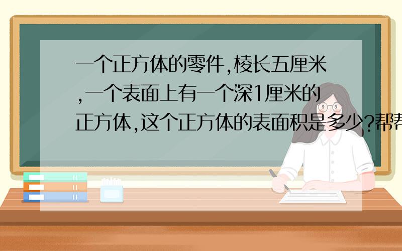 一个正方体的零件,棱长五厘米,一个表面上有一个深1厘米的正方体,这个正方体的表面积是多少?帮帮忙,急