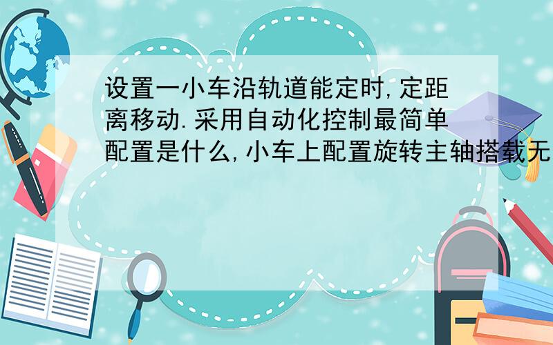 设置一小车沿轨道能定时,定距离移动.采用自动化控制最简单配置是什么,小车上配置旋转主轴搭载无缝管,沿导轨前进定距离停止,等离子切割工作,如此往复直至切完·,我想用步进电机控制,但