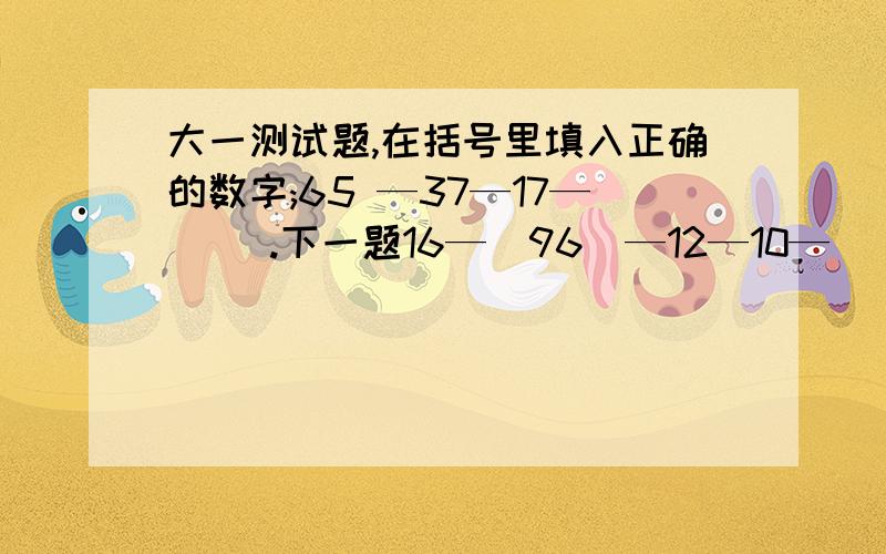 大一测试题,在括号里填入正确的数字;65 —37—17—（ ）.下一题16—（96）—12—10—（ ）— 7.5