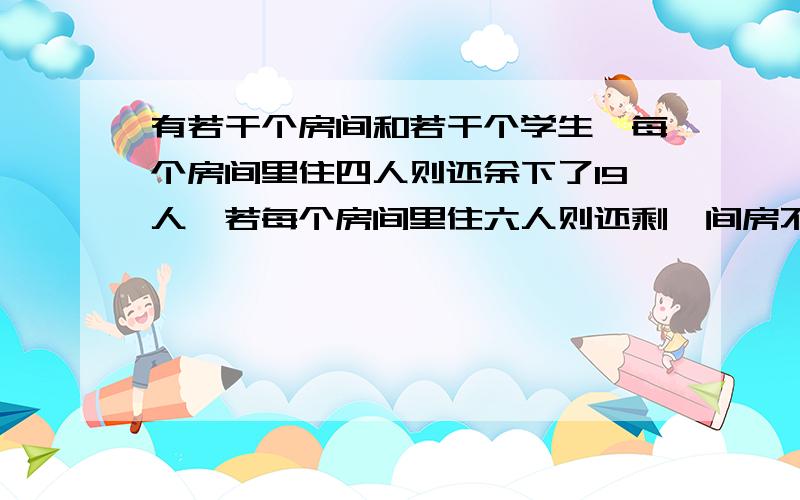 有若干个房间和若干个学生,每个房间里住四人则还余下了19人,若每个房间里住六人则还剩一间房不满也不空.求有几间房,几个学生?