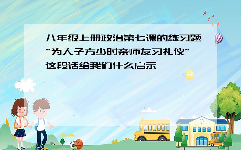 八年级上册政治第七课的练习题“为人子方少时亲师友习礼仪”这段话给我们什么启示