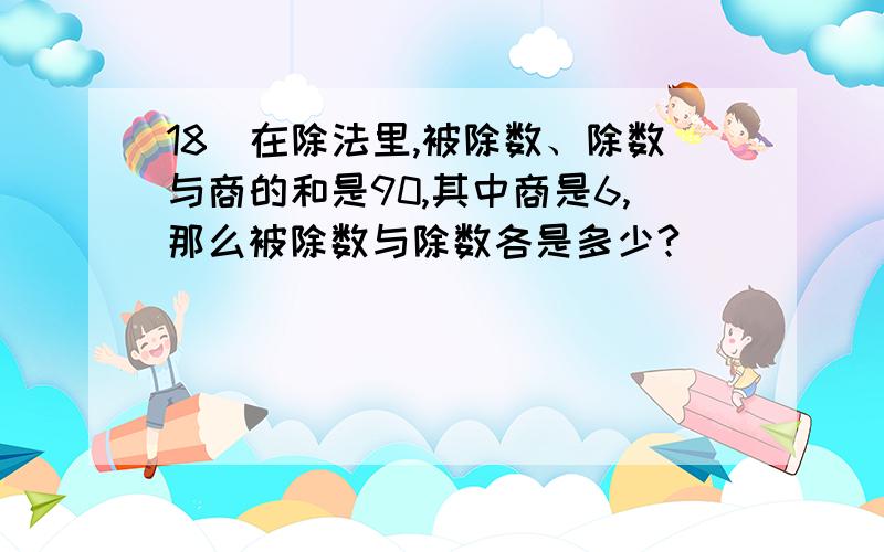 18．在除法里,被除数、除数与商的和是90,其中商是6,那么被除数与除数各是多少?