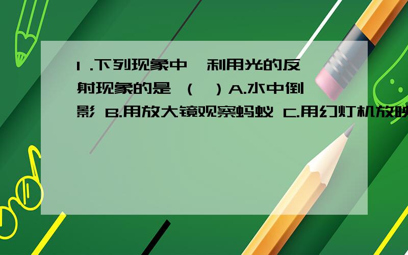 1 .下列现象中,利用光的反射现象的是 （ ）A.水中倒影 B.用放大镜观察蚂蚁 C.用幻灯机放映图品 D.用照相机拍摄景物2.放映幻灯时,屏幕里镜头的距离是（ ）A.小于一倍焦距 B.等于二倍焦距 C.