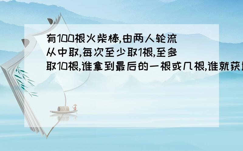 有100根火柴棒,由两人轮流从中取,每次至少取1根,至多取10根,谁拿到最后的一根或几根,谁就获胜.如果由你先取,你应该怎样巧取火柴棒来保证获胜?