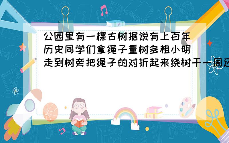 公园里有一棵古树据说有上百年历史同学们拿绳子量树多粗小明走到树旁把绳子的对折起来绕树干一周还余下二米又把绳子折成三段绕树一周这时还余下一米 树干多粗?绳子多长?不要方程要