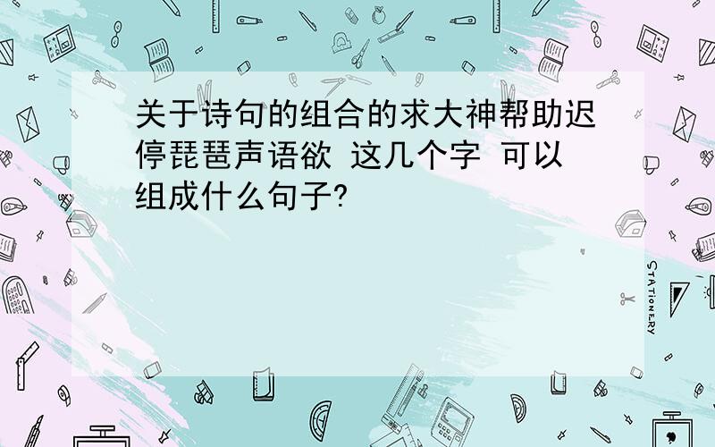 关于诗句的组合的求大神帮助迟停琵琶声语欲 这几个字 可以组成什么句子?