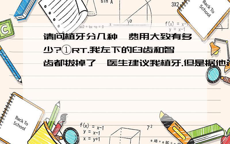 请问植牙分几种,费用大致有多少?①RT.我左下的臼齿和智齿都拔掉了,医生建议我植牙.但是据他讲费用要几万（我在北京）.几万的话我还是觉得贵了,请问有其他办法吗?②有人说可以植隐形牙