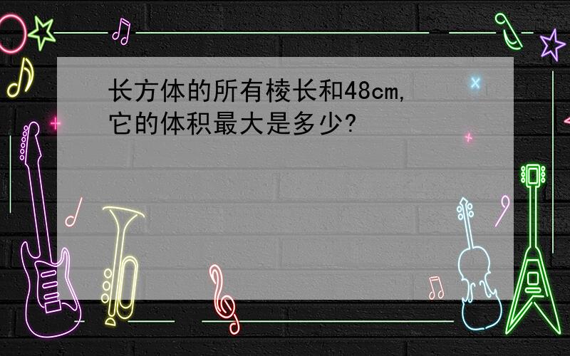 长方体的所有棱长和48cm,它的体积最大是多少?