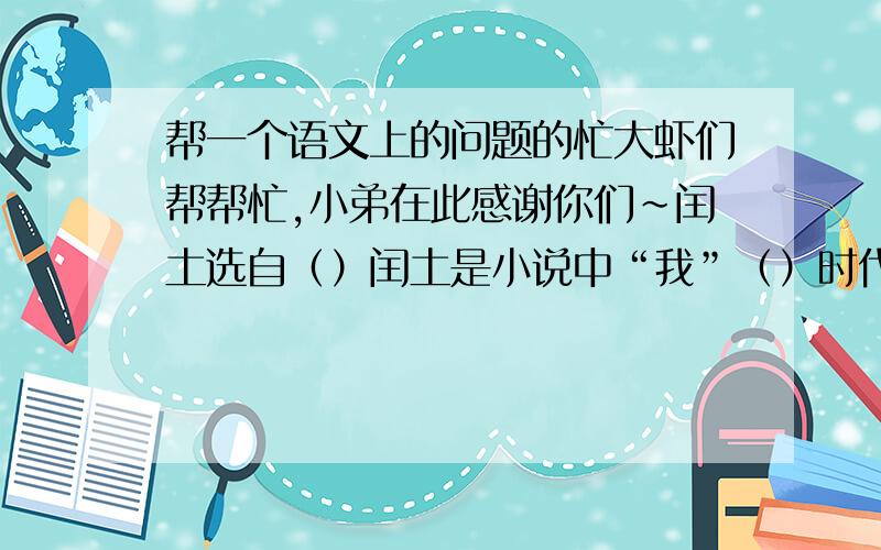 帮一个语文上的问题的忙大虾们帮帮忙,小弟在此感谢你们~闰土选自（）闰土是小说中“我”（）时代的朋友.他生活在（）的旧中国,当时在（）和（）的双重压迫下,中国农村（）,农民生活