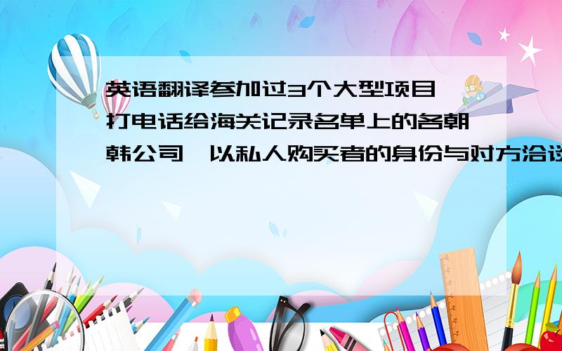 英语翻译参加过3个大型项目,打电话给海关记录名单上的各朝韩公司,以私人购买者的身份与对方洽谈业务,探听对方报价是否于对海关报价一致.- 对特定产品在一定时期的市场行情进行价格调