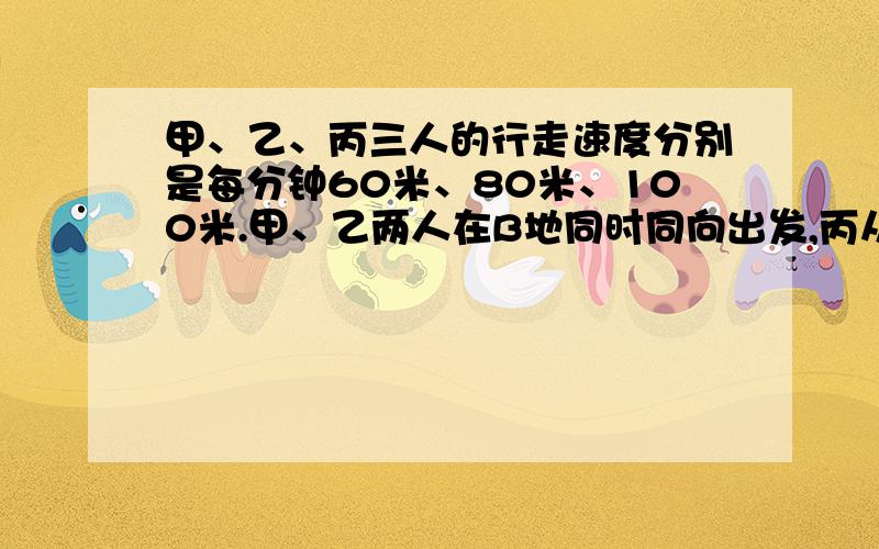 甲、乙、丙三人的行走速度分别是每分钟60米、80米、100米.甲、乙两人在B地同时同向出发,丙从A地同时同向出发去追赶甲、乙.丙追上甲以后又过了10分钟才追上乙,求A、B两地的路程.