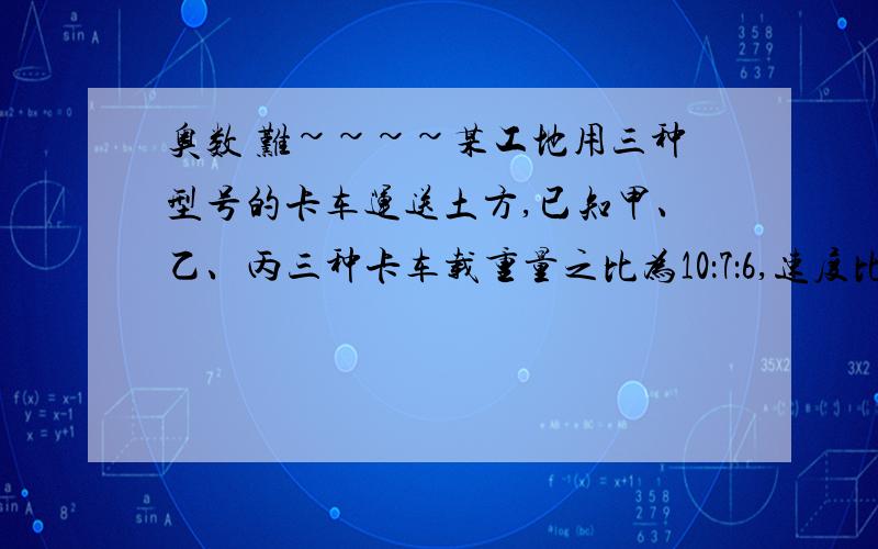 奥数 难~~~~某工地用三种型号的卡车运送土方,已知甲、乙、丙三种卡车载重量之比为10：7：6,速度比为3：4：5,运送土方的路程之比为15：14：14,三种车的辆数之比为10：5：7.工程开始时,乙、丙