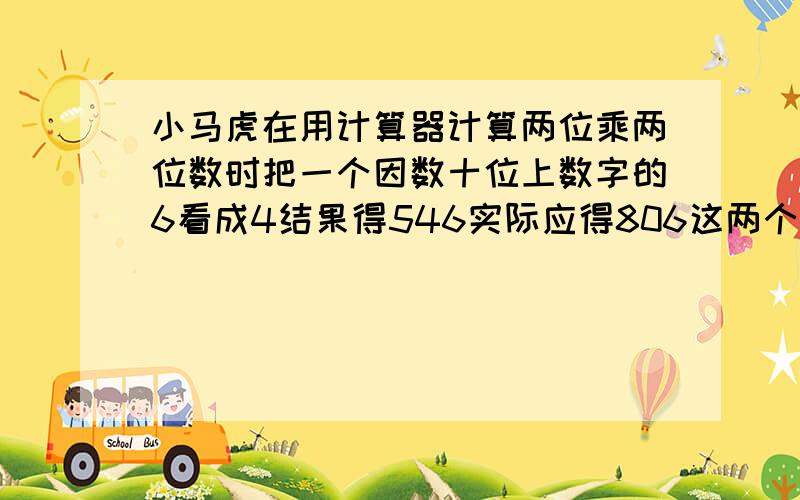 小马虎在用计算器计算两位乘两位数时把一个因数十位上数字的6看成4结果得546实际应得806这两个因数各是?