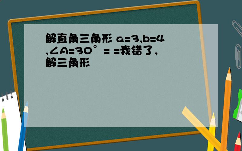 解直角三角形 a=3,b=4,∠A=30°= =我错了，解三角形