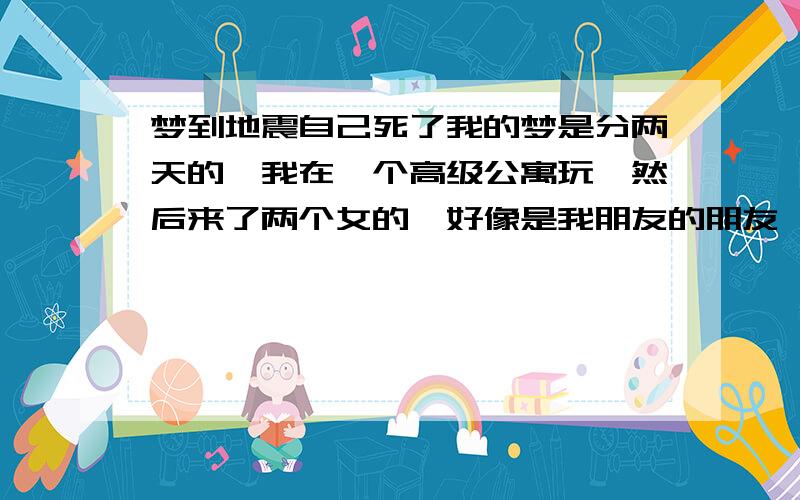 梦到地震自己死了我的梦是分两天的,我在一个高级公寓玩,然后来了两个女的,好像是我朋友的朋友,貌似因为什么原因然后要在这睡一晚,然后我就去睡了,第二天早上起来然后打算去那间房不