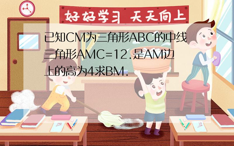 已知CM为三角形ABC的中线三角形AMC=12.是AM边上的高为4求BM.