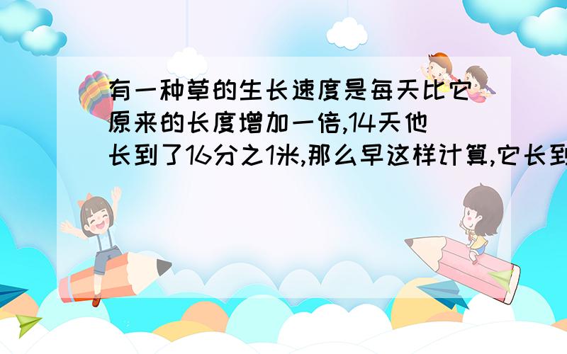 有一种草的生长速度是每天比它原来的长度增加一倍,14天他长到了16分之1米,那么早这样计算,它长到16米要