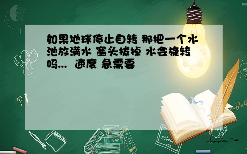 如果地球停止自转 那把一个水池放满水 塞头拔掉 水会旋转吗...  速度 急需要