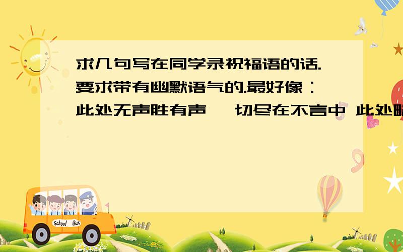 求几句写在同学录祝福语的话.要求带有幽默语气的.最好像：此处无声胜有声 一切尽在不言中 此处略去n个字 这类想说但无话可说的,又有一定幽默语气的话.