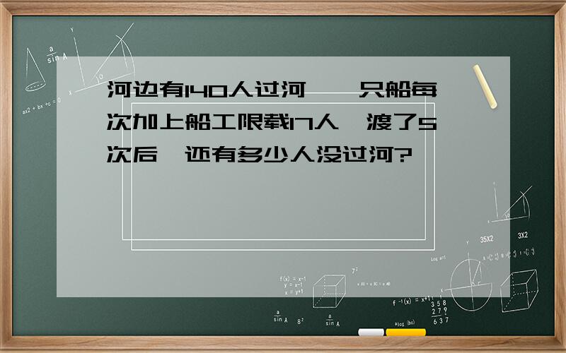 河边有140人过河,一只船每次加上船工限载17人,渡了5次后,还有多少人没过河?