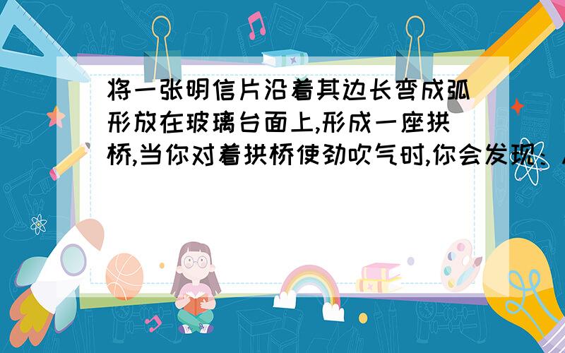 将一张明信片沿着其边长弯成弧形放在玻璃台面上,形成一座拱桥,当你对着拱桥使劲吹气时,你会发现：A纸桥被吹开较长的距离B纸桥被吹开较短的距离C纸桥被吹得上下跳动几下D纸桥紧贴桌面