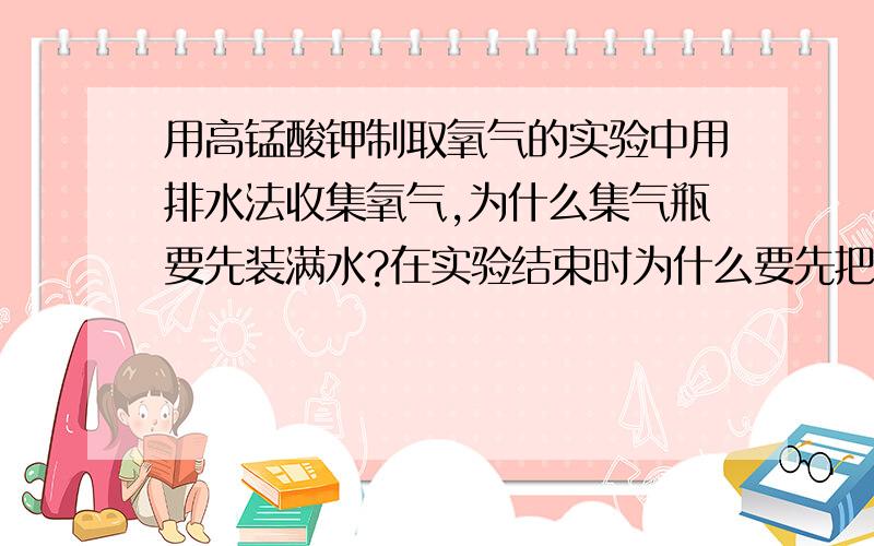 用高锰酸钾制取氧气的实验中用排水法收集氧气,为什么集气瓶要先装满水?在实验结束时为什么要先把导管从水槽中取出,再熄灭酒精灯?