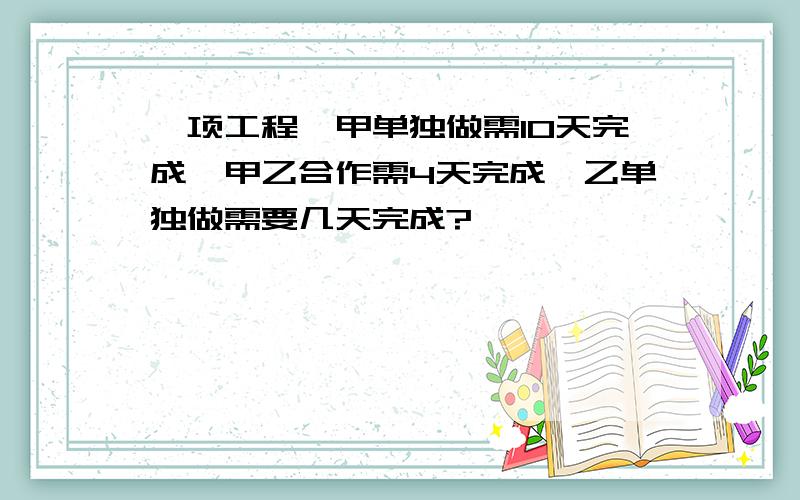 一项工程,甲单独做需10天完成,甲乙合作需4天完成,乙单独做需要几天完成?