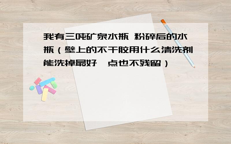 我有三吨矿泉水瓶 粉碎后的水瓶（壁上的不干胶用什么清洗剂能洗掉最好一点也不残留）