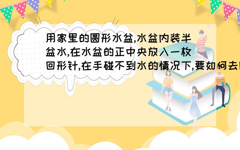 用家里的圆形水盆,水盆内装半盆水,在水盆的正中央放入一枚回形针,在手碰不到水的情况下,要如何去除回形针?（要求要5种方法）