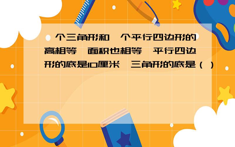 一个三角形和一个平行四边形的高相等,面积也相等,平行四边形的底是10厘米,三角形的底是（）