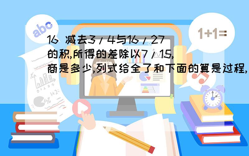 16 减去3/4与16/27的积,所得的差除以7/15,商是多少,列式给全了和下面的算是过程,