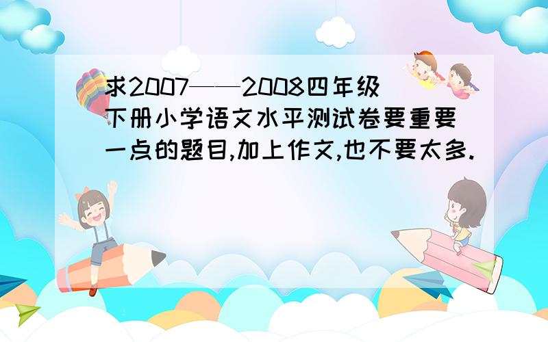 求2007——2008四年级下册小学语文水平测试卷要重要一点的题目,加上作文,也不要太多.