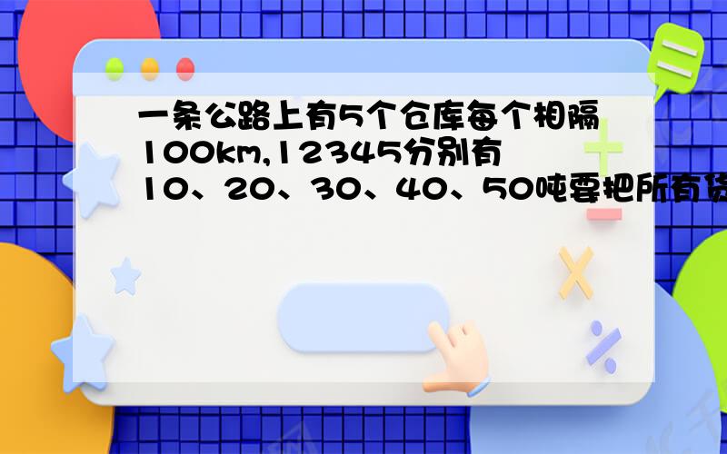 一条公路上有5个仓库每个相隔100km,12345分别有10、20、30、40、50吨要把所有货集到一个仓库最少要运费多一条公路上有5个仓库,每个相隔100km,12345号仓库分别有10吨、20吨、30吨、40吨、50吨,现要