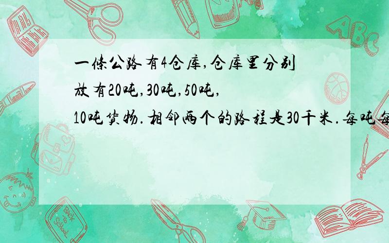 一条公路有4仓库,仓库里分别放有20吨,30吨,50吨,10吨货物.相邻两个的路程是30千米.每吨每千米的运费一条公路上有4个仓库,仓库里分别放有20吨,30吨,50吨,10吨货物.每相邻两个仓库的路程都是30