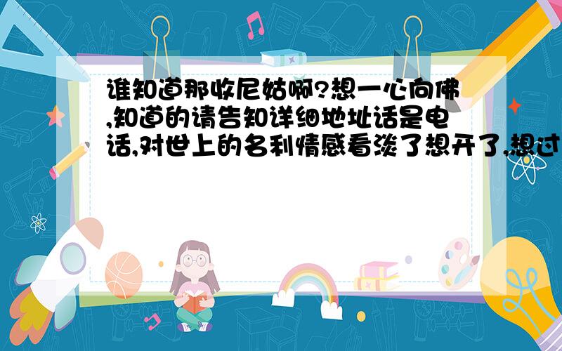 谁知道那收尼姑啊?想一心向佛,知道的请告知详细地址话是电话,对世上的名利情感看淡了想开了,想过清净的日子.