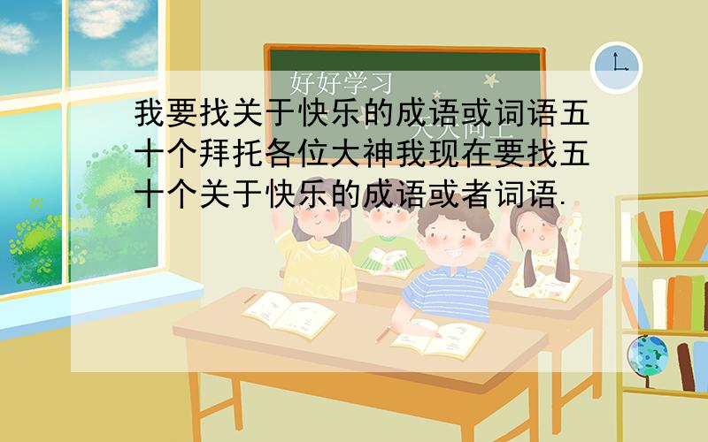 我要找关于快乐的成语或词语五十个拜托各位大神我现在要找五十个关于快乐的成语或者词语.