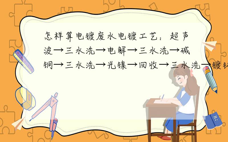 怎样算电镀废水电镀工艺：超声波→三水洗→电解→三水洗→碱铜→三水洗→光镍→回收→三水洗→镀铬→二回收→三水洗→热水洗槽体：2000mm×800mm×1000mm请问各位大侠