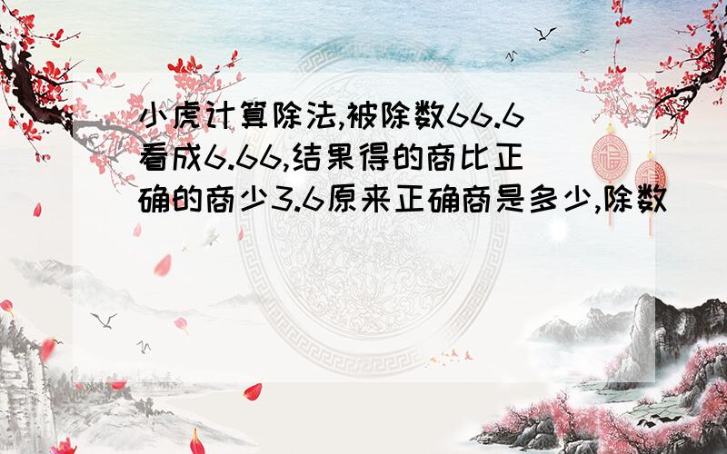 小虎计算除法,被除数66.6看成6.66,结果得的商比正确的商少3.6原来正确商是多少,除数（）