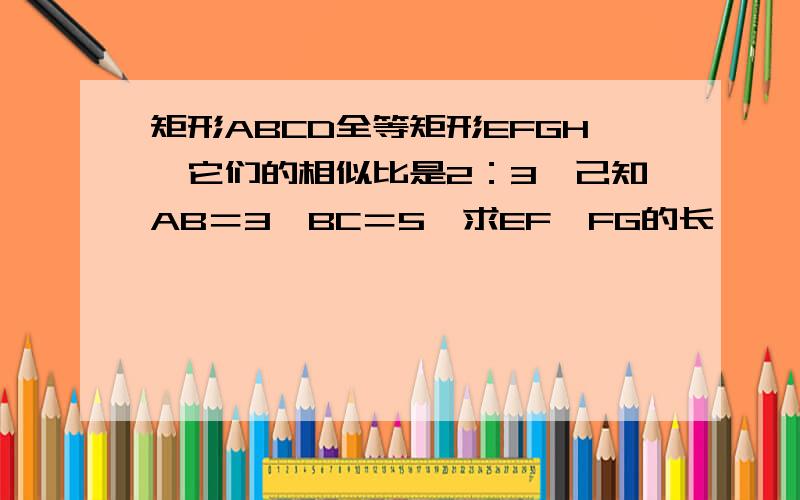 矩形ABCD全等矩形EFGH,它们的相似比是2：3,己知AB＝3,BC＝5,求EF,FG的长