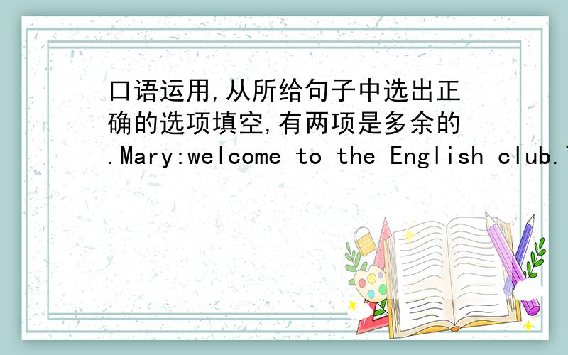 口语运用,从所给句子中选出正确的选项填空,有两项是多余的.Mary:welcome to the English club.Today we're going to talk about the best ways to learn English.(______)Jim:Do you learn English by watching English-language videos?Hele