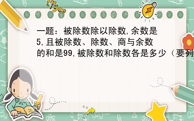 一题：被除数除以除数,余数是5,且被除数、除数、商与余数的和是99,被除数和除数各是多少（要列式）我没时间了,我感激不尽啊!