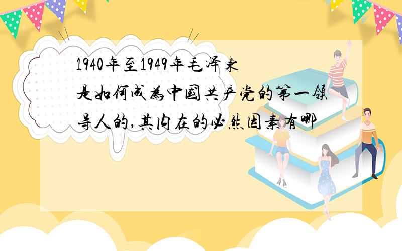 1940年至1949年毛泽东是如何成为中国共产党的第一领导人的,其内在的必然因素有哪