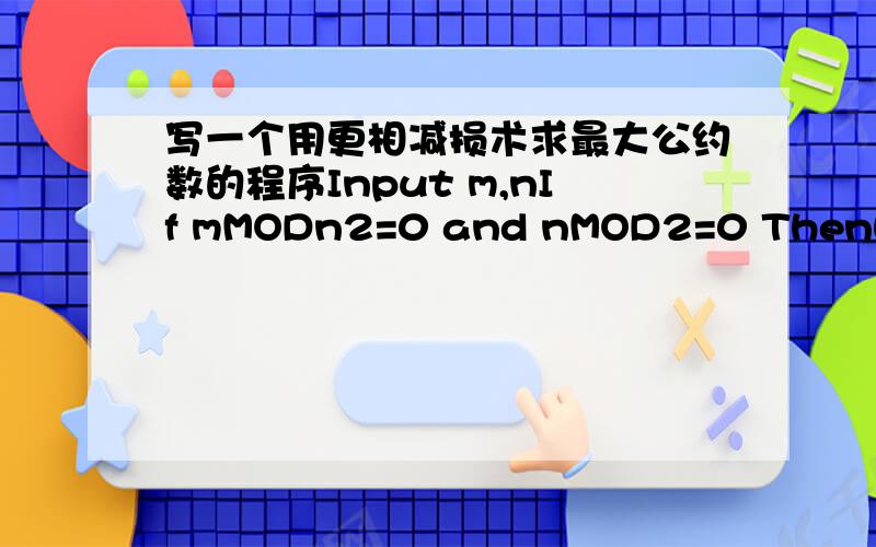 写一个用更相减损术求最大公约数的程序Input m,nIf mMODn2=0 and nMOD2=0 ThenWhile mMOD2≠0 or nMD2≠0m=m/2n=n/2WendElseIf m这是高中课本上的语言语法，好像是B语言，你那个我看不懂啊，我的爪机只能补充