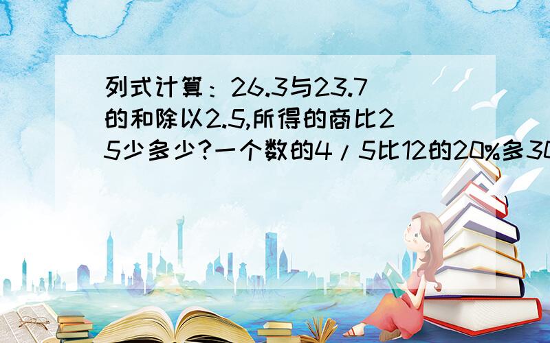 列式计算：26.3与23.7的和除以2.5,所得的商比25少多少?一个数的4/5比12的20%多30,求这个数（方程解答）有800克的糖水,它的浓度是10%,加入多少克水能得到8%的糖水?