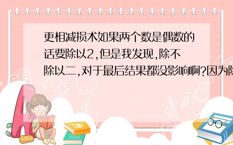 更相减损术如果两个数是偶数的话要除以2,但是我发现,除不除以二,对于最后结果都没影响啊?因为除了2最后还要乘2.谁能讲一下除不除到底有没有关系?