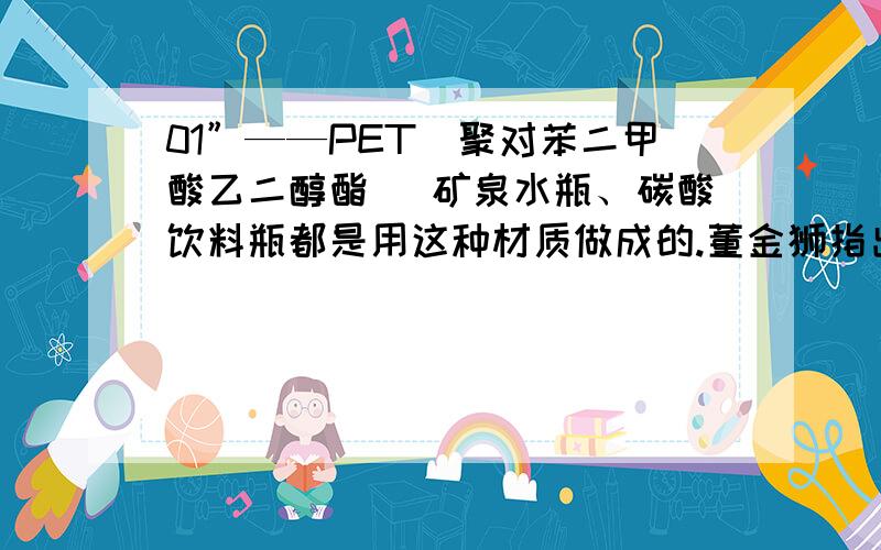 01”——PET（聚对苯二甲酸乙二醇酯） 矿泉水瓶、碳酸饮料瓶都是用这种材质做成的.董金狮指出,饮料瓶不能循环使 用装热水,这种材料耐热至70℃,只适合装暖饮或冻饮,装高温液体或加热则