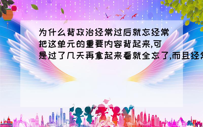 为什么背政治经常过后就忘经常把这单元的重要内容背起来,可是过了几天再拿起来看就全忘了,而且经常这样.比如中国共产党执政原因,原因有三个,可是每次背后第二次就背不出来,很烦也特