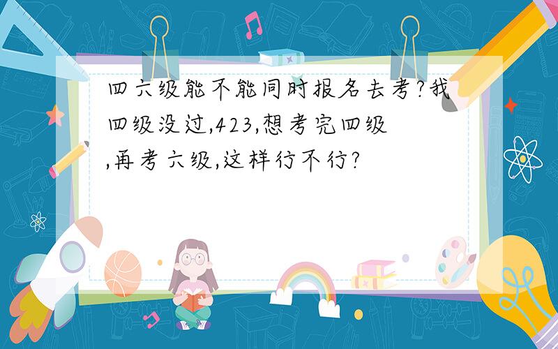 四六级能不能同时报名去考?我四级没过,423,想考完四级,再考六级,这样行不行?