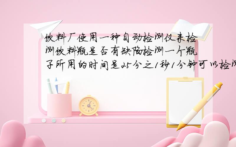 饮料厂使用一种自动检测仪来检测饮料瓶是否有缺陷检测一个瓶子所用的时间是25分之1秒1分钟可以检测多少个要算式 急用